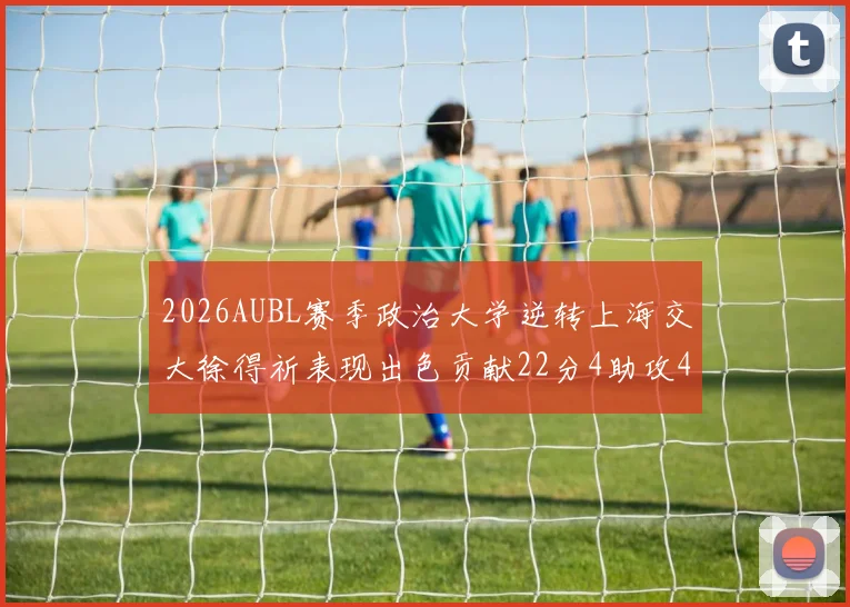 2026AUBL赛季政治大学逆转上海交大徐得祈表现出色贡献22分4助攻4篮板
